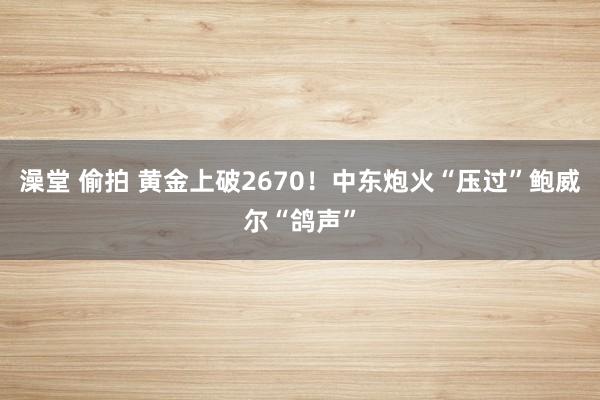 澡堂 偷拍 黄金上破2670！中东炮火“压过”鲍威尔“鸽声”