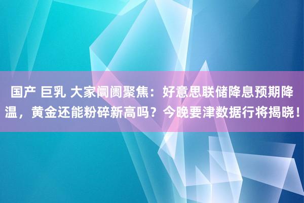 国产 巨乳 大家阛阓聚焦：好意思联储降息预期降温，黄金还能粉碎新高吗？今晚要津数据行将揭晓！