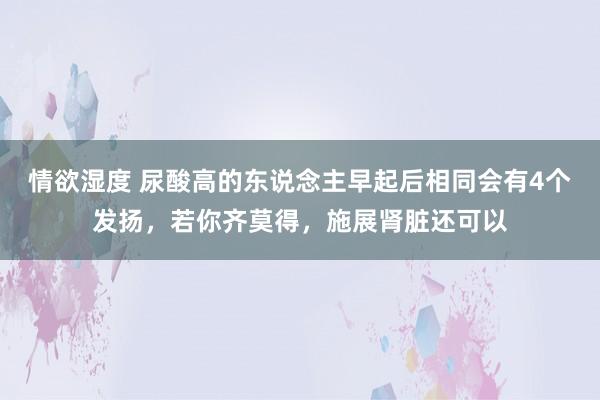 情欲湿度 尿酸高的东说念主早起后相同会有4个发扬，若你齐莫得，施展肾脏还可以