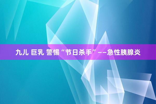 九儿 巨乳 警惕“节日杀手”——急性胰腺炎