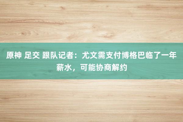 原神 足交 跟队记者：尤文需支付博格巴临了一年薪水，可能协商解约