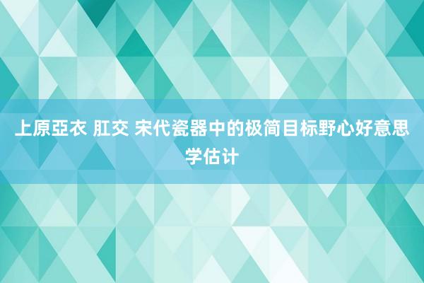 上原亞衣 肛交 宋代瓷器中的极简目标野心好意思学估计