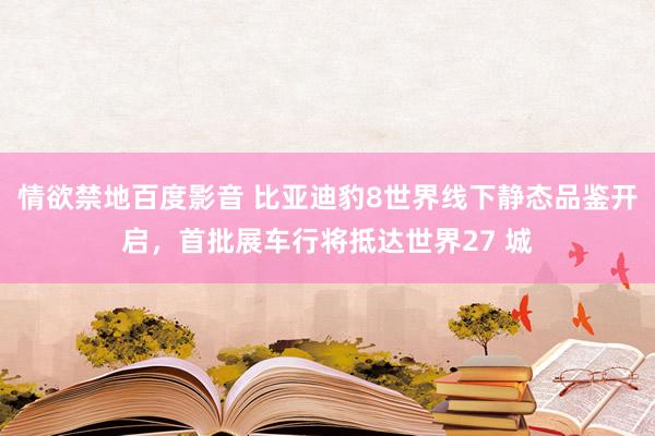 情欲禁地百度影音 比亚迪豹8世界线下静态品鉴开启，首批展车行将抵达世界27 城