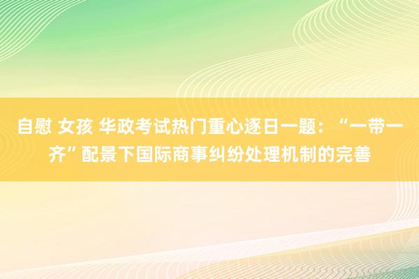 自慰 女孩 华政考试热门重心逐日一题：“一带一齐”配景下国际商事纠纷处理机制的完善