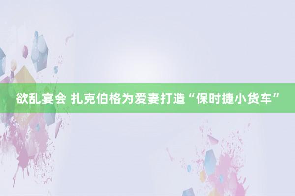 欲乱宴会 扎克伯格为爱妻打造“保时捷小货车”