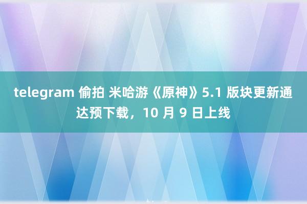 telegram 偷拍 米哈游《原神》5.1 版块更新通达预下载，10 月 9 日上线