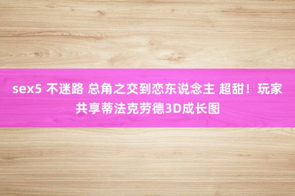 sex5 不迷路 总角之交到恋东说念主 超甜！玩家共享蒂法克劳德3D成长图