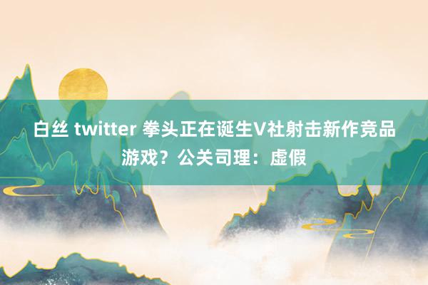 白丝 twitter 拳头正在诞生V社射击新作竞品游戏？公关司理：虚假