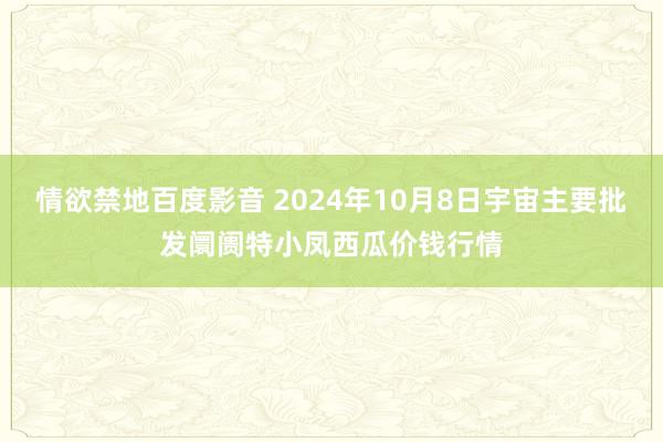 情欲禁地百度影音 2024年10月8日宇宙主要批发阛阓特小凤西瓜价钱行情