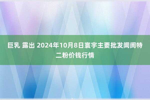 巨乳 露出 2024年10月8日寰宇主要批发阛阓特二粉价钱行情