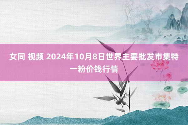 女同 视频 2024年10月8日世界主要批发市集特一粉价钱行情