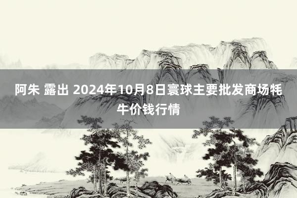 阿朱 露出 2024年10月8日寰球主要批发商场牦牛价钱行情