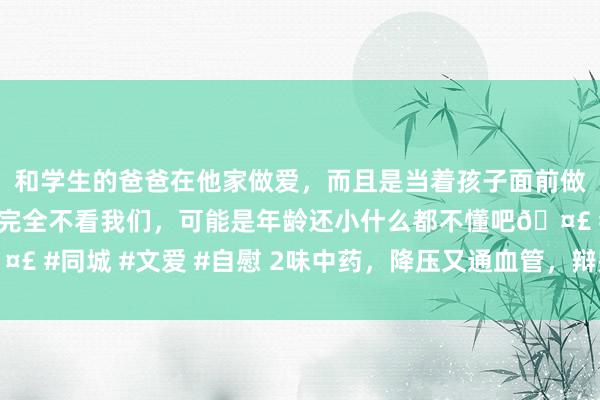 和学生的爸爸在他家做爱，而且是当着孩子面前做爱，太刺激了，孩子完全不看我们，可能是年龄还小什么都不懂吧🤣 #同城 #文爱 #自慰 2味中药，降压又通血管，辩别血栓—牢记保藏好