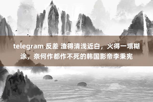 telegram 反差 渣得清浅近白，火得一塌糊涂，奈何作都作不死的韩国影帝李秉宪