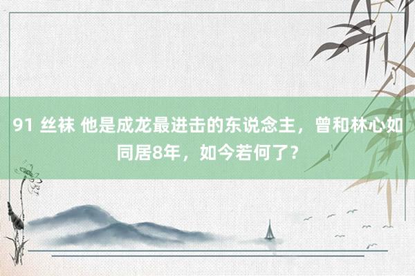 91 丝袜 他是成龙最进击的东说念主，曾和林心如同居8年，如今若何了？