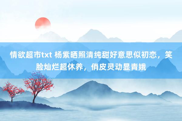 情欲超市txt 杨紫晒照清纯甜好意思似初恋，笑脸灿烂超休养，俏皮灵动显青娥