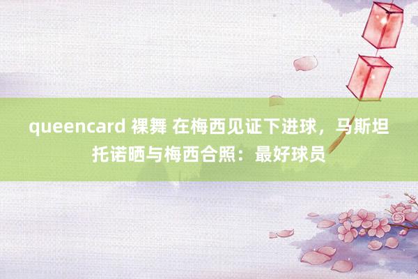 queencard 裸舞 在梅西见证下进球，马斯坦托诺晒与梅西合照：最好球员