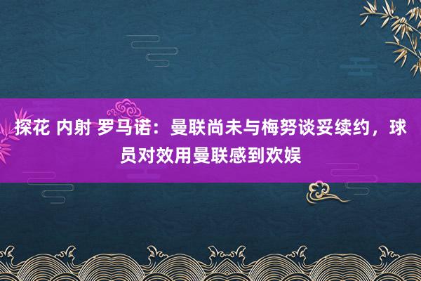 探花 内射 罗马诺：曼联尚未与梅努谈妥续约，球员对效用曼联感到欢娱