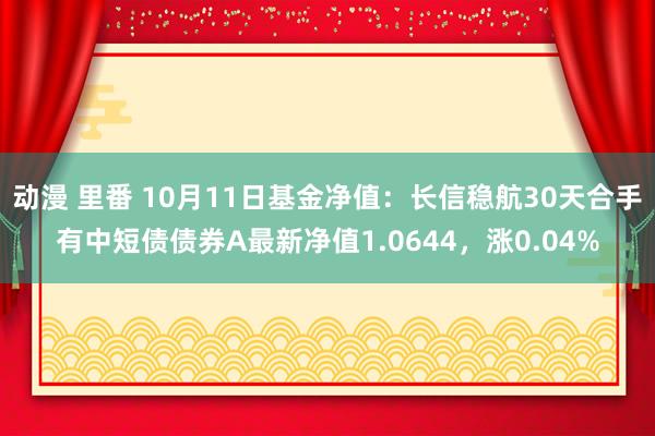 动漫 里番 10月11日基金净值：长信稳航30天合手有中短债债券A最新净值1.0644，涨0.04%