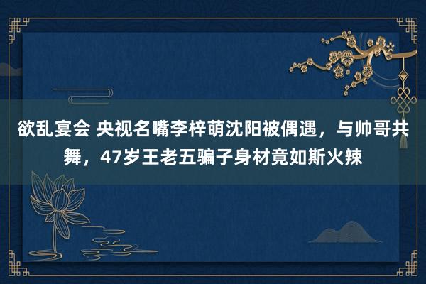 欲乱宴会 央视名嘴李梓萌沈阳被偶遇，与帅哥共舞，47岁王老五骗子身材竟如斯火辣