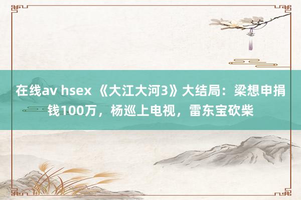 在线av hsex 《大江大河3》大结局：梁想申捐钱100万，杨巡上电视，雷东宝砍柴