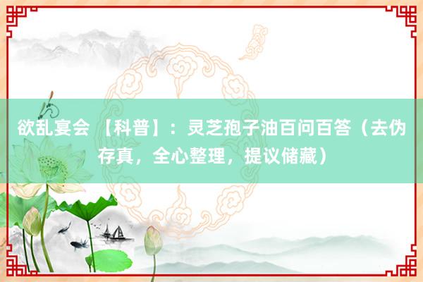 欲乱宴会 【科普】：灵芝孢子油百问百答（去伪存真，全心整理，提议储藏）