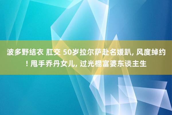 波多野结衣 肛交 50岁拉尔萨赴名媛趴， 风度绰约! 甩手乔丹女儿， 过光棍富婆东谈主生