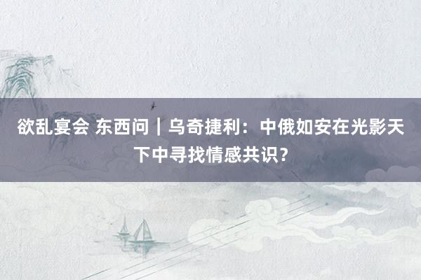 欲乱宴会 东西问｜乌奇捷利：中俄如安在光影天下中寻找情感共识？