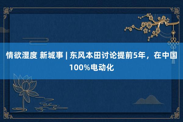 情欲湿度 新城事 | 东风本田讨论提前5年，在中国100%电动化