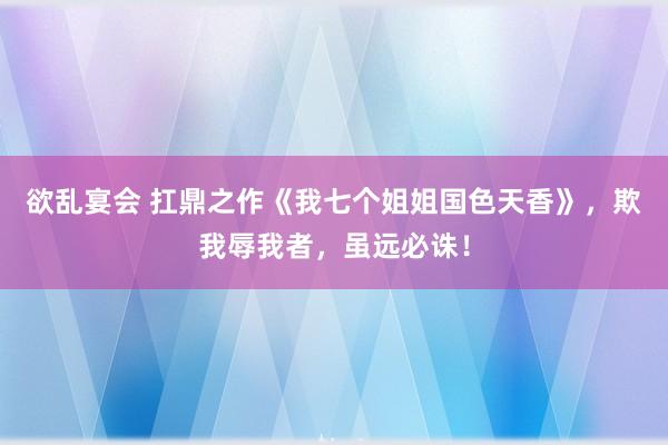 欲乱宴会 扛鼎之作《我七个姐姐国色天香》，欺我辱我者，虽远必诛！