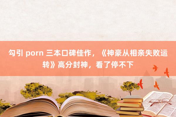 勾引 porn 三本口碑佳作，《神豪从相亲失败运转》高分封神，看了停不下