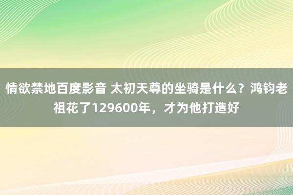 情欲禁地百度影音 太初天尊的坐骑是什么？鸿钧老祖花了129600年，才为他打造好