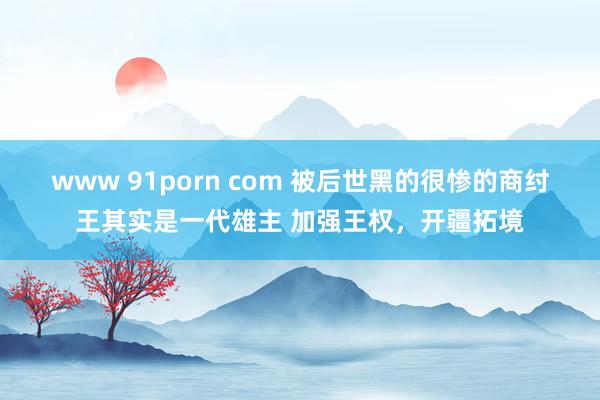 www 91porn com 被后世黑的很惨的商纣王其实是一代雄主 加强王权，开疆拓境