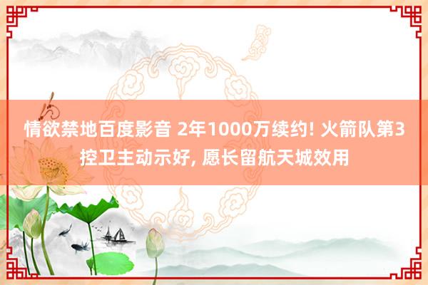 情欲禁地百度影音 2年1000万续约! 火箭队第3控卫主动示好， 愿长留航天城效用