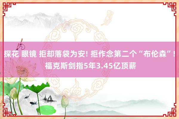 探花 眼镜 拒却落袋为安! 拒作念第二个“布伦森”! 福克斯剑指5年3.45亿顶薪