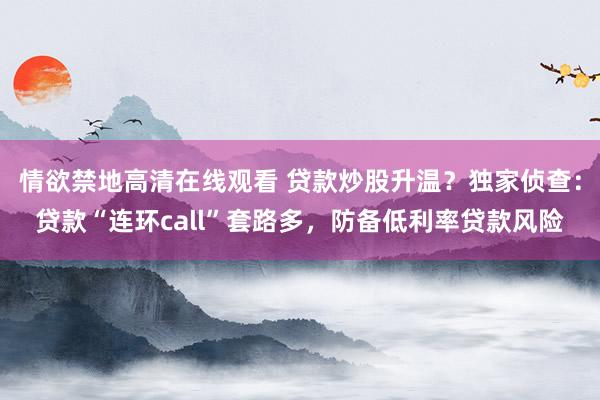 情欲禁地高清在线观看 贷款炒股升温？独家侦查：贷款“连环call”套路多，防备低利率贷款风险