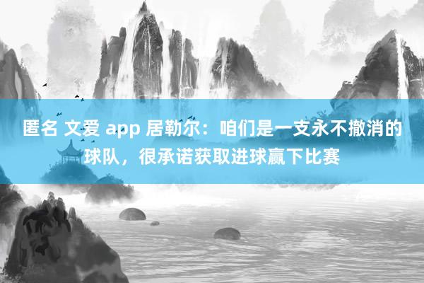 匿名 文爱 app 居勒尔：咱们是一支永不撤消的球队，很承诺获取进球赢下比赛