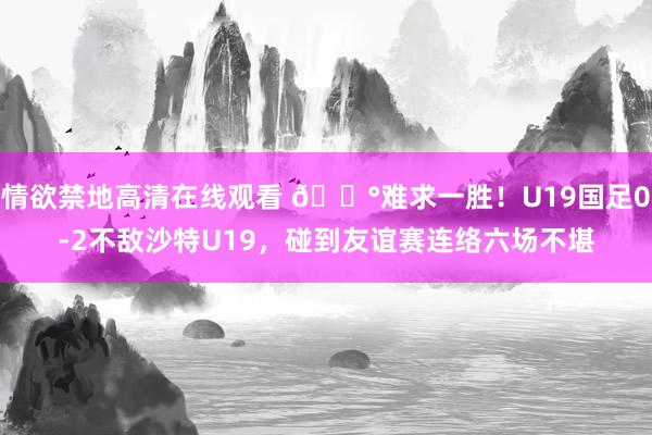 情欲禁地高清在线观看 😰难求一胜！U19国足0-2不敌沙特U19，碰到友谊赛连络六场不堪