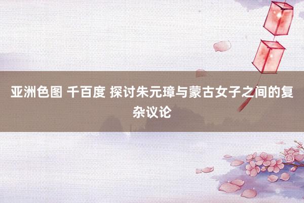 亚洲色图 千百度 探讨朱元璋与蒙古女子之间的复杂议论