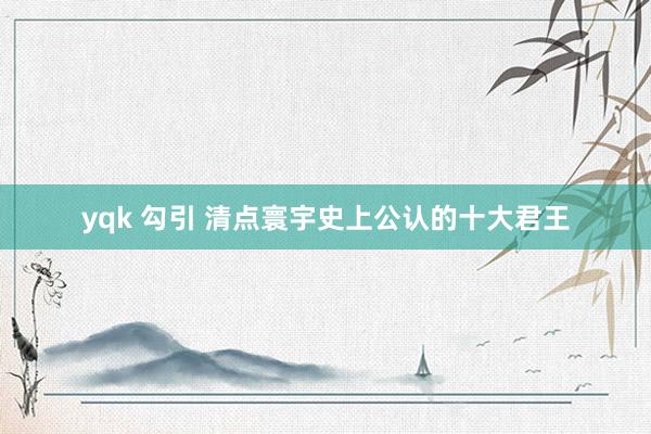 yqk 勾引 清点寰宇史上公认的十大君王