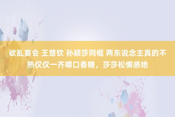 欲乱宴会 王楚钦 孙颖莎同框 两东说念主真的不熟仅仅一齐嚼口香糖，莎莎松懈感绝