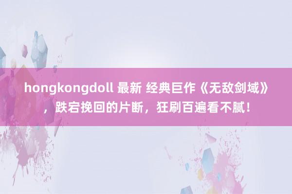 hongkongdoll 最新 经典巨作《无敌剑域》，跌宕挽回的片断，狂刷百遍看不腻！