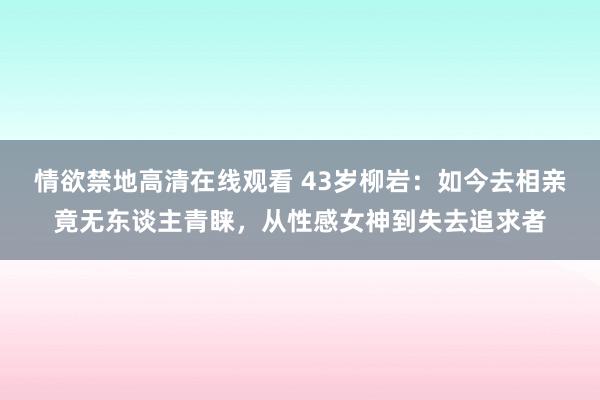 情欲禁地高清在线观看 43岁柳岩：如今去相亲竟无东谈主青睐，从性感女神到失去追求者