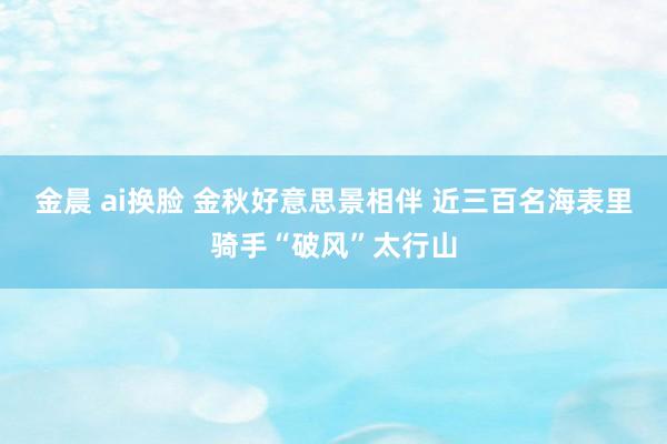 金晨 ai换脸 金秋好意思景相伴 近三百名海表里骑手“破风”太行山