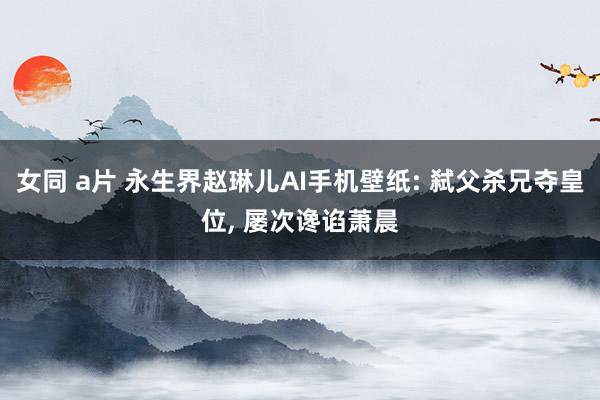 女同 a片 永生界赵琳儿AI手机壁纸: 弑父杀兄夺皇位， 屡次谗谄萧晨