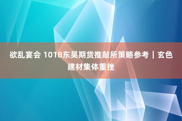 欲乱宴会 1018东吴期货推敲所策略参考｜玄色建材集体重挫