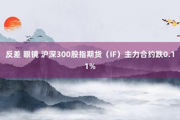 反差 眼镜 沪深300股指期货（IF）主力合约跌0.11%