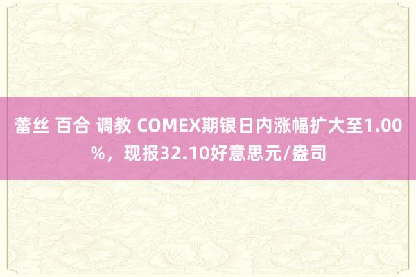 蕾丝 百合 调教 COMEX期银日内涨幅扩大至1.00%，现报32.10好意思元/盎司