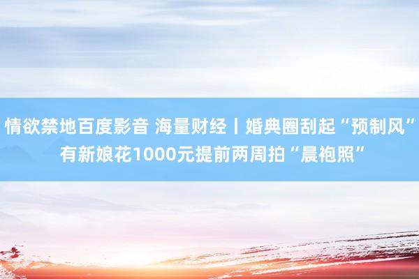 情欲禁地百度影音 海量财经丨婚典圈刮起“预制风” 有新娘花1000元提前两周拍“晨袍照”