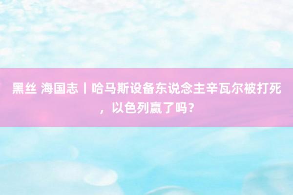 黑丝 海国志丨哈马斯设备东说念主辛瓦尔被打死，以色列赢了吗？